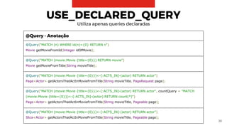 30
USE_DECLARED_QUERY
Utiliza apenas queries declaradas
@Query - Anotação
@Query("MATCH (n) WHERE id(n)={0} RETURN n")
Movie getMovieFromId(Integer idOfMovie);
@Query("MATCH (movie:Movie {title={0}}) RETURN movie")
Movie getMovieFromTitle(String movieTitle);
@Query("MATCH (movie:Movie {title={0}})<-[:ACTS_IN]-(actor) RETURN actor")
Page<Actor> getActorsThatActInMovieFromTitle(String movieTitle, PageRequest page);
@Query("MATCH (movie:Movie {title={0}})<-[:ACTS_IN]-(actor) RETURN actor", countQuery = "MATCH
(movie:Movie {title={0}})<-[:ACTS_IN]-(actor) RETURN count(*)")
Page<Actor> getActorsThatActInMovieFromTitle(String movieTitle, Pageable page);
@Query("MATCH (movie:Movie {title={0}})<-[:ACTS_IN]-(actor) RETURN actor")
Slice<Actor> getActorsThatActInMovieFromTitle(String movieTitle, Pageable page);
 