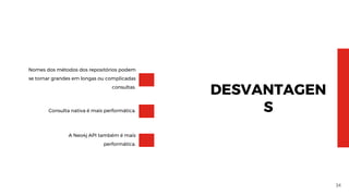 34
DESVANTAGEN
S
Nomes dos métodos dos repositórios podem
se tornar grandes em longas ou complicadas
consultas.
Consulta nativa é mais performática.
A Neo4j API também é mais
performática.
 