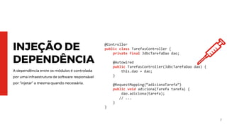 7
INJEÇÃO DE
DEPENDÊNCIA
A dependência entre os módulos é controlada
por uma infraestrutura de software responsável
por “injetar” a mesma quando necessária.
@Controller
public class TarefasController {
private final JdbcTarefaDao dao;
@Autowired
public TarefasController(JdbcTarefaDao dao) {
this.dao = dao;
}
@RequestMapping(“adicionaTarefa”)
public void adiciona(Tarefa tarefa) {
dao.adiciona(tarefa);
// ...
}
}
 