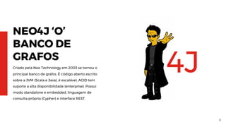 9
NEO4J ‘O’
BANCO DE
GRAFOS
Criado pela Neo Technology em 2003 se tornou o
principal banco de grafos. É código aberto escrito
sobre a JVM (Scala e Java), é escalável, ACID tem
suporte a alta disponibilidade (enterprise). Possui
modo standalone e embedded, linguagem de
consulta própria (Cypher) e interface REST.
4J
 