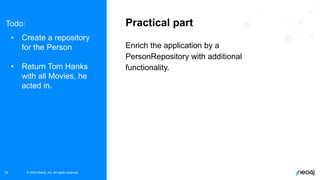 © 2023 Neo4j, Inc. All rights reserved.
© 2023 Neo4j, Inc. All rights reserved.
16
Practical part
Enrich the application by a
PersonRepository with additional
functionality.
Todo:
• Create a repository
for the Person
• Return Tom Hanks
with all Movies, he
acted in.
 