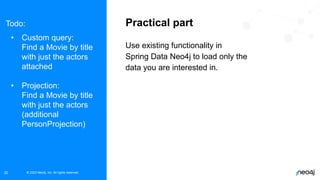 © 2023 Neo4j, Inc. All rights reserved.
© 2023 Neo4j, Inc. All rights reserved.
20
Practical part
Use existing functionality in
Spring Data Neo4j to load only the
data you are interested in.
Todo:
• Custom query:
Find a Movie by title
with just the actors
attached
• Projection:
Find a Movie by title
with just the actors
(additional
PersonProjection)
 