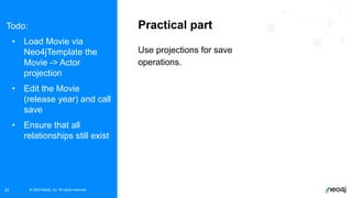 © 2023 Neo4j, Inc. All rights reserved.
© 2023 Neo4j, Inc. All rights reserved.
23
Practical part
Use projections for save
operations.
Todo:
• Load Movie via
Neo4jTemplate the
Movie -> Actor
projection
• Edit the Movie
(release year) and call
save
• Ensure that all
relationships still exist
 