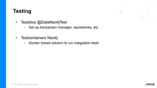 © 2023 Neo4j, Inc. All rights reserved.
Testing
• Testslice @DataNeo4jTest
◦ Set up transaction manager, repositories, etc.
• Testcontainers Neo4j
◦ Docker based solution to run integration tests
 