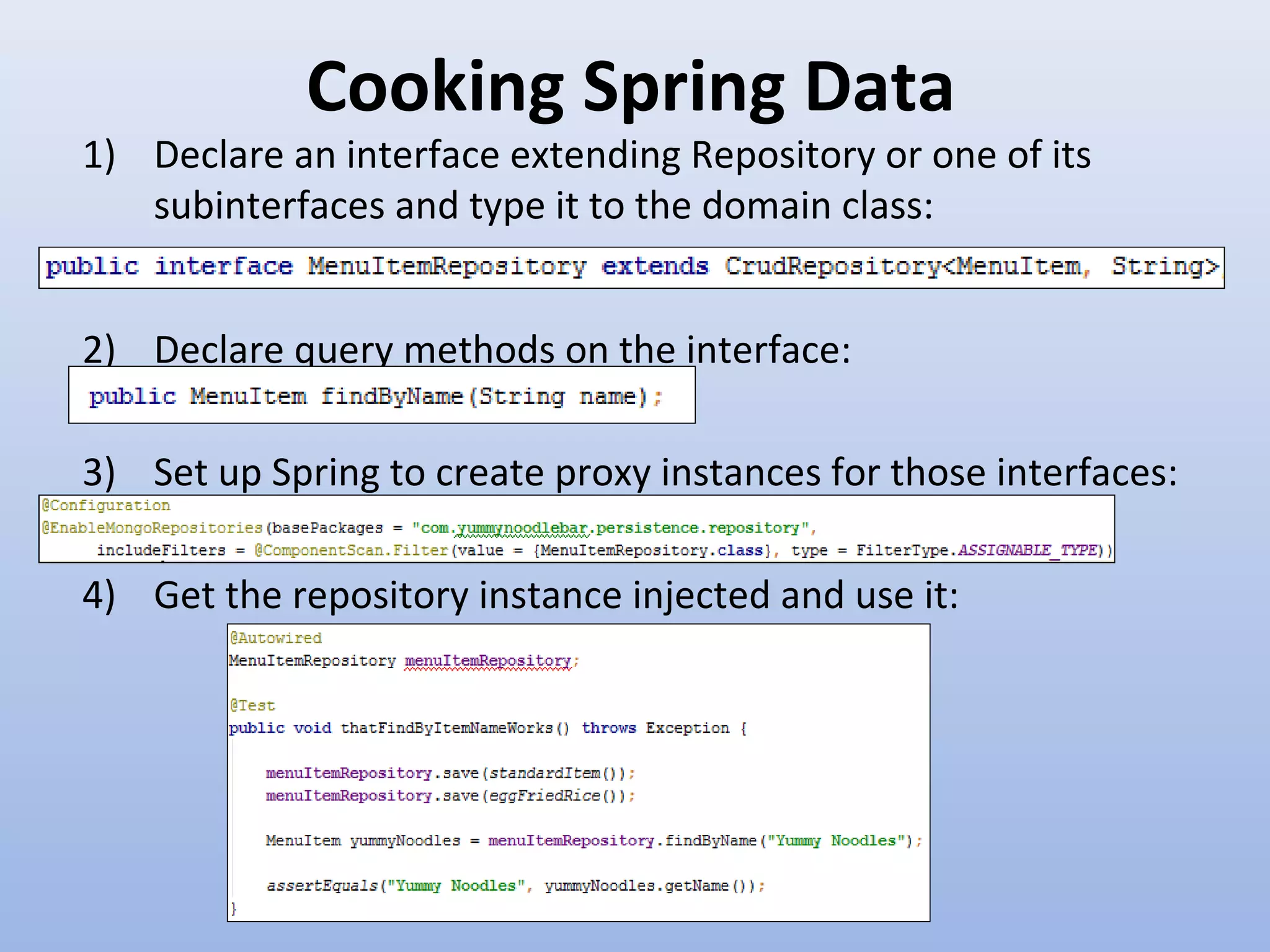 Cooking Spring Data 1) Declare an interface extending Repository or one of its subinterfaces and type it to the domain class: 2) Declare query methods on the interface: 3) Set up Spring to create proxy instances for those interfaces: 4) Get the repository instance injected and use it: 