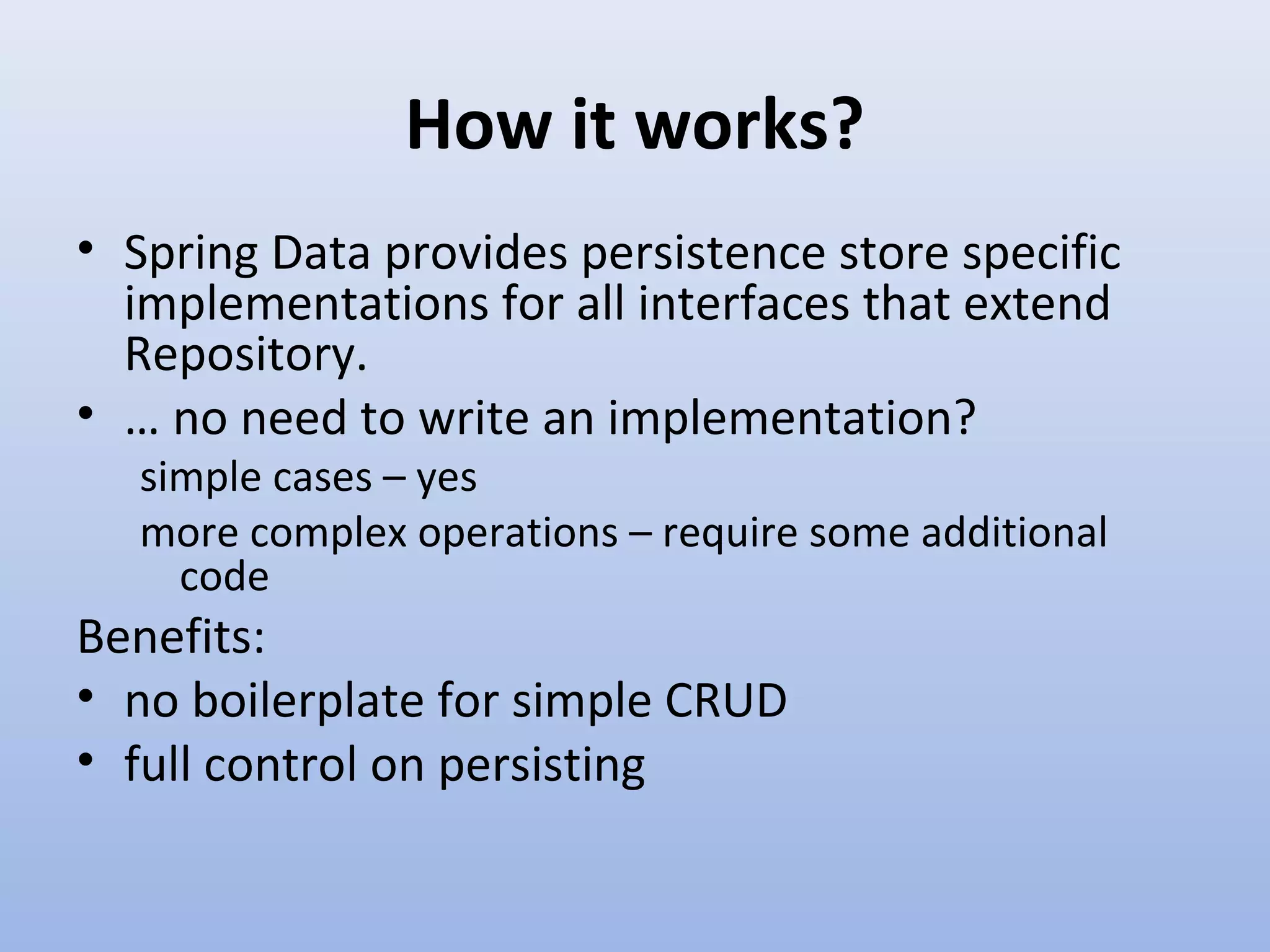 How it works? • Spring Data provides persistence store specific implementations for all interfaces that extend Repository. • … no need to write an implementation? simple cases – yes more complex operations – require some additional code Benefits: • no boilerplate for simple CRUD • full control on persisting 
