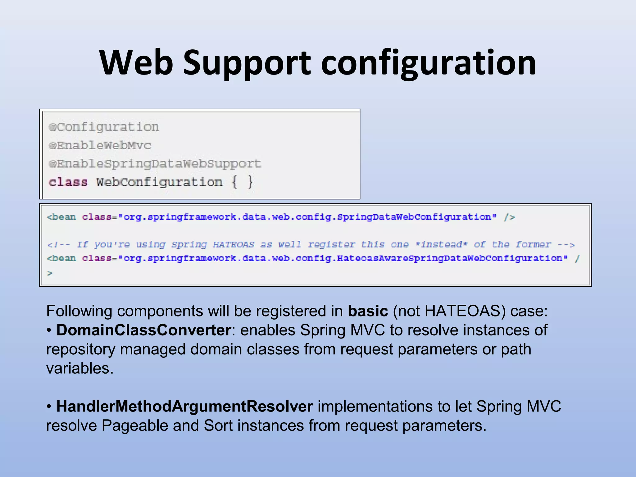 Web Support configuration Following components will be registered in basic (not HATEOAS) case: • DomainClassConverter: enables Spring MVC to resolve instances of repository managed domain classes from request parameters or path variables. • HandlerMethodArgumentResolver implementations to let Spring MVC resolve Pageable and Sort instances from request parameters. 