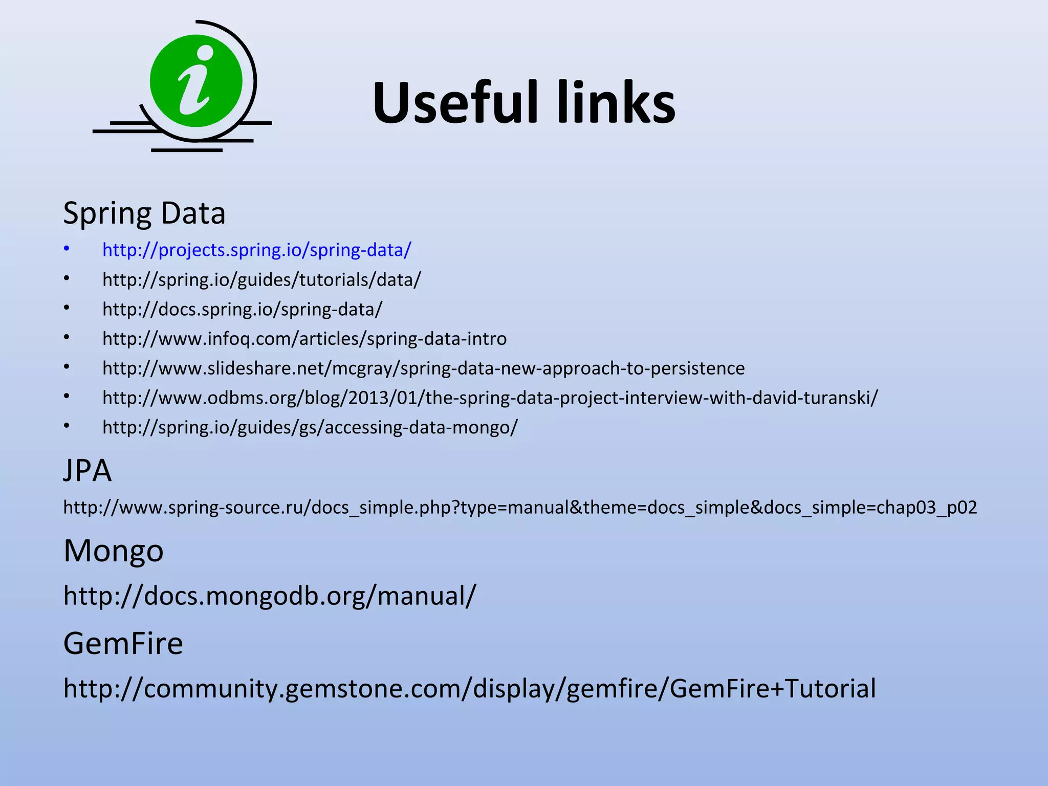 Useful links Spring Data • • • • • • • http://projects.spring.io/spring-data/ http://spring.io/guides/tutorials/data/ http://docs.spring.io/spring-data/ http://www.infoq.com/articles/spring-data-intro http://www.slideshare.net/mcgray/spring-data-new-approach-to-persistence http://www.odbms.org/blog/2013/01/the-spring-data-project-interview-with-david-turanski/ http://spring.io/guides/gs/accessing-data-mongo/ JPA http://www.spring-source.ru/docs_simple.php?type=manual&theme=docs_simple&docs_simple=chap03_p02 Mongo http://docs.mongodb.org/manual/ GemFire http://community.gemstone.com/display/gemfire/GemFire+Tutorial 