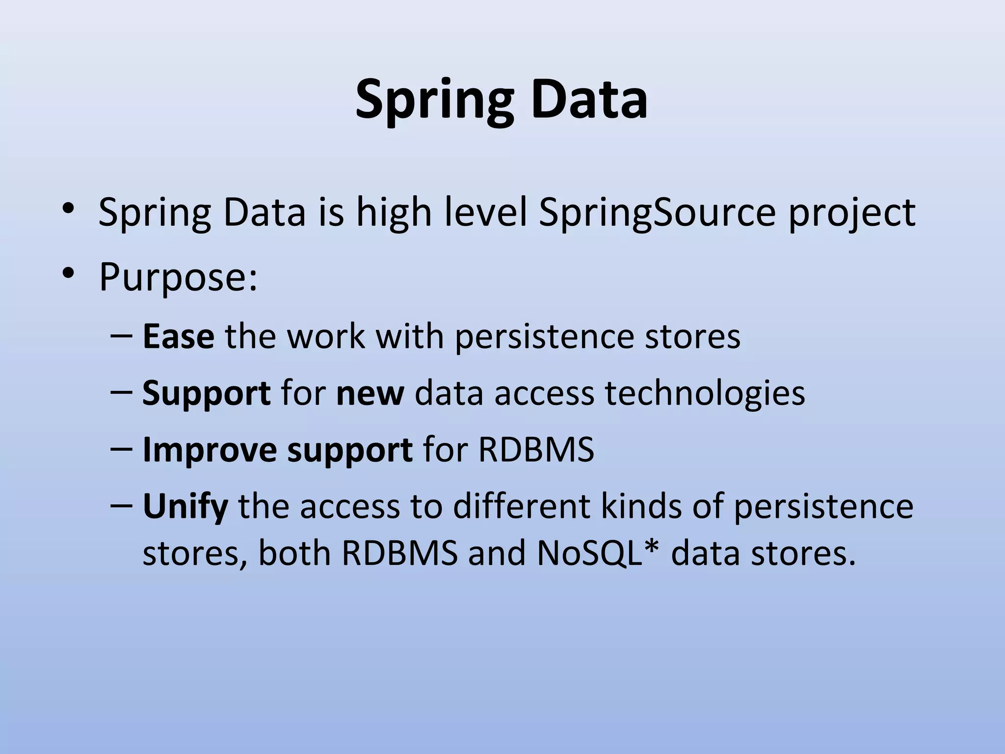 Spring Data • Spring Data is high level SpringSource project • Purpose: – Ease the work with persistence stores – Support for new data access technologies – Improve support for RDBMS – Unify the access to different kinds of persistence stores, both RDBMS and NoSQL* data stores. 