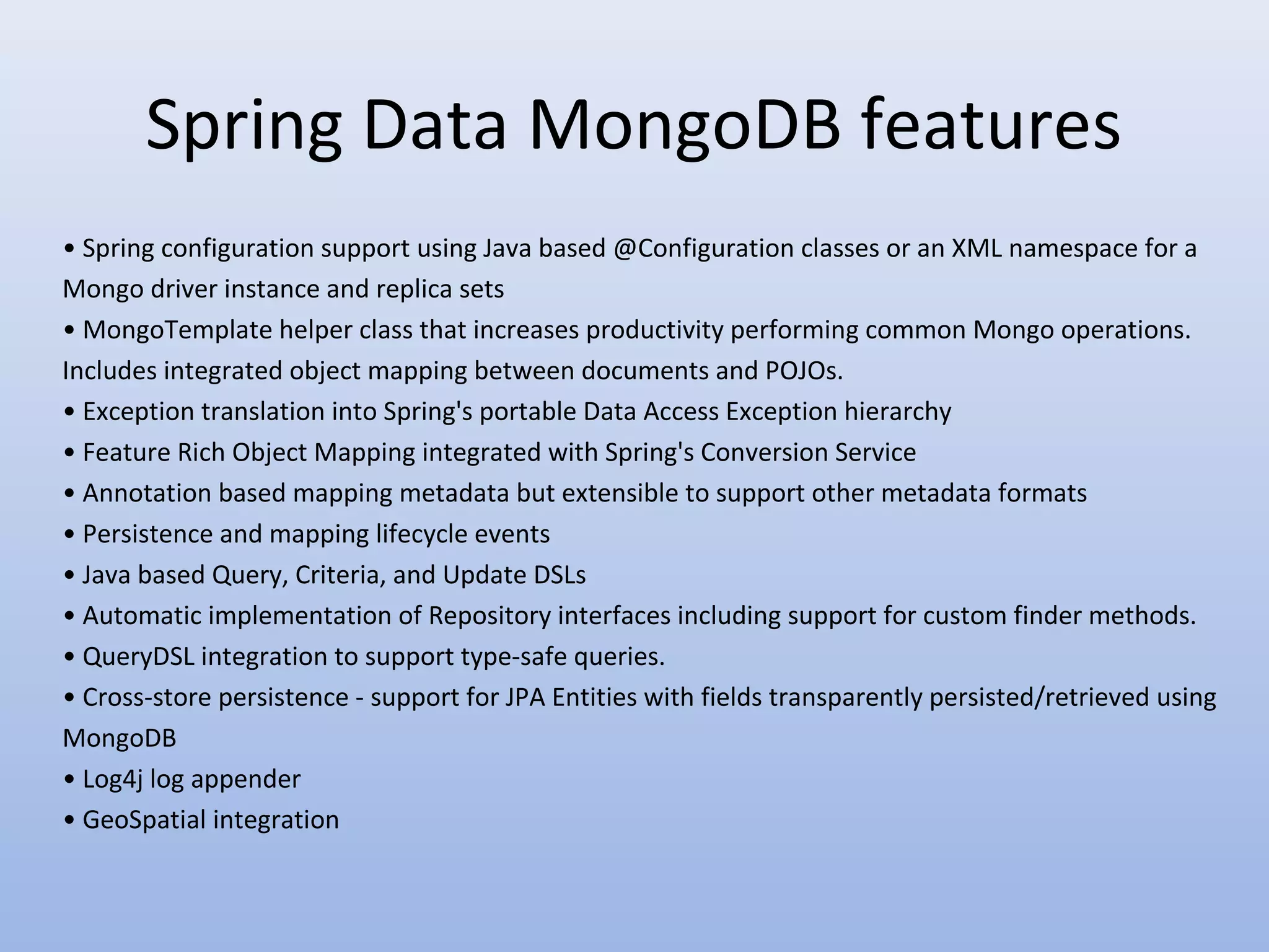 Spring Data MongoDB features • Spring configuration support using Java based @Configuration classes or an XML namespace for a Mongo driver instance and replica sets • MongoTemplate helper class that increases productivity performing common Mongo operations. Includes integrated object mapping between documents and POJOs. • Exception translation into Spring's portable Data Access Exception hierarchy • Feature Rich Object Mapping integrated with Spring's Conversion Service • Annotation based mapping metadata but extensible to support other metadata formats • Persistence and mapping lifecycle events • Java based Query, Criteria, and Update DSLs • Automatic implementation of Repository interfaces including support for custom finder methods. • QueryDSL integration to support type-safe queries. • Cross-store persistence - support for JPA Entities with fields transparently persisted/retrieved using MongoDB • Log4j log appender • GeoSpatial integration 