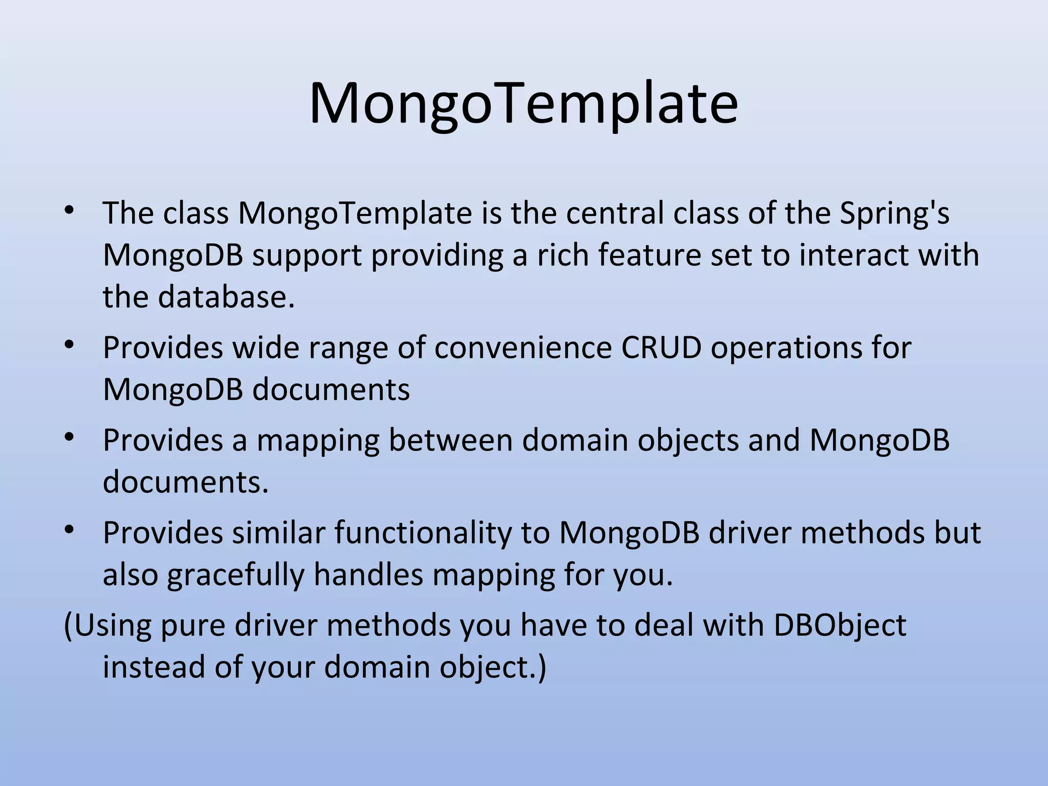 MongoTemplate • The class MongoTemplate is the central class of the Spring's MongoDB support providing a rich feature set to interact with the database. • Provides wide range of convenience CRUD operations for MongoDB documents • Provides a mapping between domain objects and MongoDB documents. • Provides similar functionality to MongoDB driver methods but also gracefully handles mapping for you. (Using pure driver methods you have to deal with DBObject instead of your domain object.) 