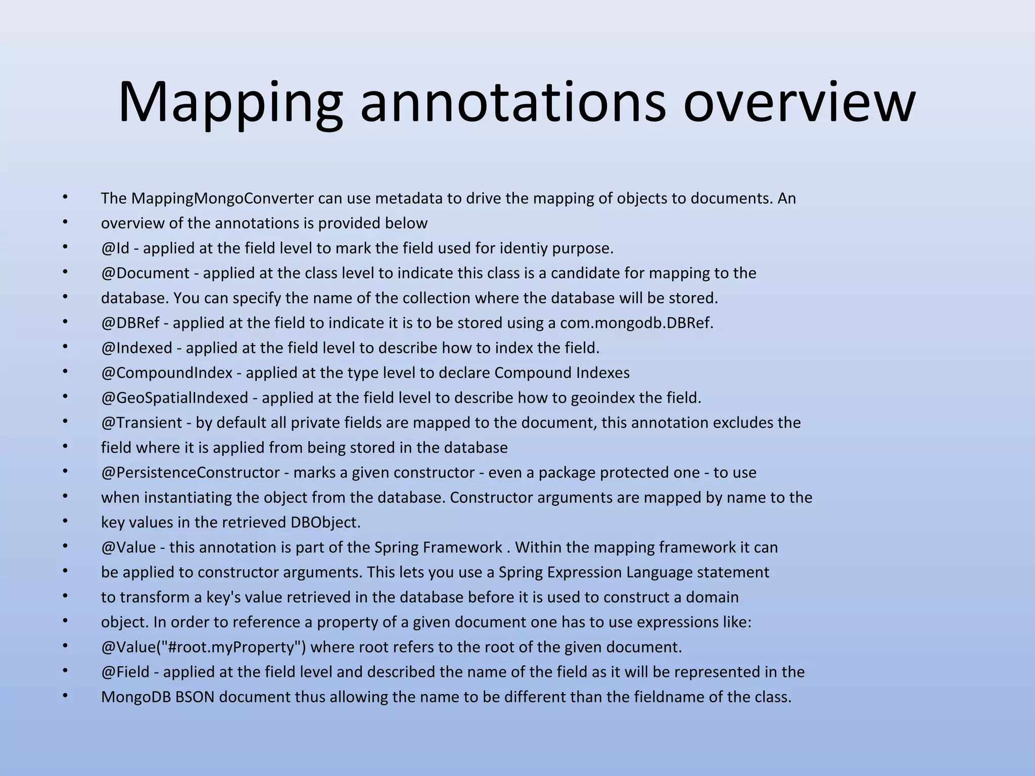 Mapping annotations overview • • • • • • • • • • • • • • • • • • • • • The MappingMongoConverter can use metadata to drive the mapping of objects to documents. An overview of the annotations is provided below @Id - applied at the field level to mark the field used for identiy purpose. @Document - applied at the class level to indicate this class is a candidate for mapping to the database. You can specify the name of the collection where the database will be stored. @DBRef - applied at the field to indicate it is to be stored using a com.mongodb.DBRef. @Indexed - applied at the field level to describe how to index the field. @CompoundIndex - applied at the type level to declare Compound Indexes @GeoSpatialIndexed - applied at the field level to describe how to geoindex the field. @Transient - by default all private fields are mapped to the document, this annotation excludes the field where it is applied from being stored in the database @PersistenceConstructor - marks a given constructor - even a package protected one - to use when instantiating the object from the database. Constructor arguments are mapped by name to the key values in the retrieved DBObject. @Value - this annotation is part of the Spring Framework . Within the mapping framework it can be applied to constructor arguments. This lets you use a Spring Expression Language statement to transform a key's value retrieved in the database before it is used to construct a domain object. In order to reference a property of a given document one has to use expressions like: @Value("#root.myProperty") where root refers to the root of the given document. @Field - applied at the field level and described the name of the field as it will be represented in the MongoDB BSON document thus allowing the name to be different than the fieldname of the class. 