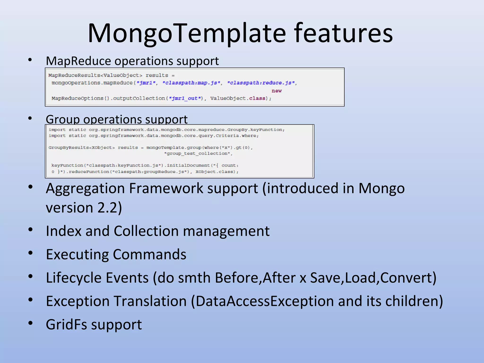 MongoTemplate features • MapReduce operations support • Group operations support • Aggregation Framework support (introduced in Mongo version 2.2) • Index and Collection management • Executing Commands • Lifecycle Events (do smth Before,After x Save,Load,Convert) • Exception Translation (DataAccessException and its children) • GridFs support 