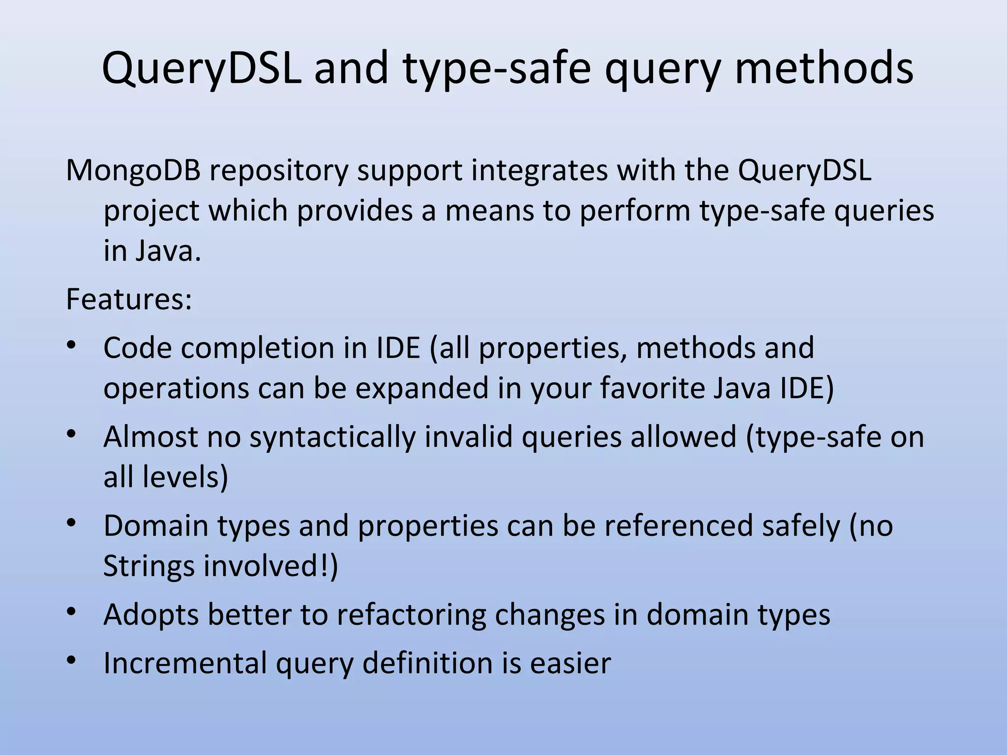 QueryDSL and type-safe query methods MongoDB repository support integrates with the QueryDSL project which provides a means to perform type-safe queries in Java. Features: • Code completion in IDE (all properties, methods and operations can be expanded in your favorite Java IDE) • Almost no syntactically invalid queries allowed (type-safe on all levels) • Domain types and properties can be referenced safely (no Strings involved!) • Adopts better to refactoring changes in domain types • Incremental query definition is easier 
