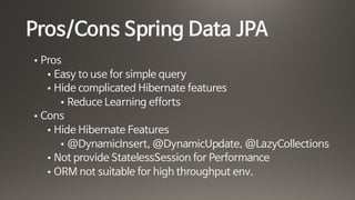 Pros/Cons Spring Data JPA
• Pros 

• Easy to use for simple query

• Hide complicated Hibernate features 

• Reduce Learning efforts

• Cons

• Hide Hibernate Features

• @DynamicInsert, @DynamicUpdate, @LazyCollections

• Not provide StatelessSession for Performance

• ORM not suitable for high throughput env.
 
