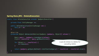 static class DeleteExecution extends JpaQueryExecution {
private final EntityManager em;
public DeleteExecution(EntityManager em) {
this.em = em;
}
@Override
protected Object doExecute(AbstractJpaQuery jpaQuery, Object[] values) {
Query query = jpaQuery.createQuery(values);
List<?> resultList = query.getResultList();
for (Object o : resultList) {
em.remove(o);
}
return jpaQuery.getQueryMethod().isCollectionQuery() ? resultList : resultList.size();
}
}
Spring Data JPA - DeleteExecution
Load all entities to delete for
cascading delete
 