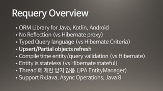 Requery Overview
• ORM Library for Java, Kotlin, Android

• No Reflection (vs Hibernate proxy)

• Typed Query language (vs Hibernate Criteria)

• Upsert/Partial objects refresh

• Compile time entity/query validation (vs Hibernate)

• Entity is stateless (vs Hibernate stateful)

• Thread 에 제한 받지 않음 (JPA EntityManager)

• Support RxJava, Async Operations, Java 8
 