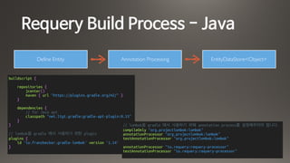 Requery Build Process - Java
Define Entity Annotation Processing
buildscript {
repositories {
jcenter()
maven { url "https://plugins.gradle.org/m2/" }
}
dependencies {
// for Java apt
classpath "net.ltgt.gradle:gradle-apt-plugin:0.15"
}
}
// lombok을 gradle 에서 사용하기 위한 plugin
plugins {
id 'io.franzbecker.gradle-lombok' version '1.14'
}
// lombok을 gradle 에서 사용하기 위해 annotation process를 설정해주어야 합니다.
compileOnly "org.projectlombok:lombok"
annotationProcessor "org.projectlombok:lombok"
testAnnotationProcessor "org.projectlombok:lombok"
annotationProcessor "io.requery:requery-processor"
testAnnotationProcessor "io.requery:requery-processor"
EntityDataStore<Object>
 