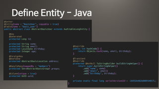 Define Entity - Java
@Getter
@Entity(name = "BasicUser", copyable = true)
@Table(name = "basic_user")
public abstract class AbstractBasicUser extends AuditableLongEntity {
@Key
@Generated
protected Long id;
protected String name;
protected String email;
protected LocalDate birthday;
protected Integer age;
@ForeignKey
@OneToOne
protected AbstractBasicLocation address;
@ManyToMany(mappedBy = "members")
protected Set<AbstractBasicGroup> groups;
@Column(unique = true)
protected UUID uuid;
@Override
public int hashCode() {
return Objects.hash(name, email, birthday);
}
@Transient
@Override
protected @NotNull ToStringBuilder buildStringHelper() {
return super.buildStringHelper()
.add("name", name)
.add("email", email)
.add("birthday", birthday);
}
private static final long serialVersionUID = -2693264826800934057L;
}
 