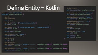 Define Entity - Kotlin
@Entity(model = "functional")
interface Person: Persistable {
@get:Key
@get:Generated
val id: Long
@get:Index(value = ["idx_person_name_email"])
var name: String
@get:Index(value = ["idx_person_name_email", "idx_person_email"])
var email: String
var birthday: LocalDate
@get:Column(value = "'empty'")
var description: String?
@get:Nullable
var age: Int?
@get:ForeignKey
@get:OneToOne(mappedBy = "person", cascade = [CascadeAction.DELETE, CascadeAction.SAVE])
var address: Address?
@get:OneToMany(mappedBy = "owner", cascade = [CascadeAction.DELETE, CascadeAction.SAVE])
val phoneNumbers: MutableSet<Phone>
@get:OneToMany
val phoneNumberList: MutableList<Phone>
@get:ManyToMany(mappedBy = "members")
val groups: MutableResult<Group>
@get:ManyToMany(mappedBy = "owners")
val ownedGroups: MutableResult<Group>
@get:ManyToMany(mappedBy = "id")
@get:JunctionTable
val friends: MutableSet<Person>
@get:Lazy
var about: String?
@get:Column(unique = true)
var uuid: UUID
var homepage: URL
var picture: String
}
 