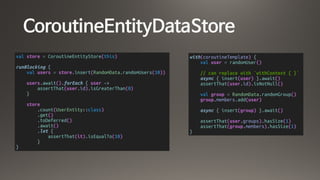 CoroutineEntityDataStore
val store = CoroutineEntityStore(this)
runBlocking {
val users = store.insert(RandomData.randomUsers(10))
users.await().forEach { user ->
assertThat(user.id).isGreaterThan(0)
}
store
.count(UserEntity::class)
.get()
.toDeferred()
.await()
.let {
assertThat(it).isEqualTo(10)
}
}
with(coroutineTemplate) {
val user = randomUser()
// can replace with `withContext { }`
async { insert(user) }.await()
assertThat(user.id).isNotNull()
val group = RandomData.randomGroup()
group.members.add(user)
async { insert(group) }.await()
assertThat(user.groups).hasSize(1)
assertThat(group.members).hasSize(1)
}
 