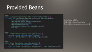 Provided Beans
@Bean
public io.requery.sql.Configuration requeryConfiguration() {
return new ConfigurationBuilder(dataSource, getEntityModel())
// .useDefaultLogging()
.setEntityCache(new EmptyEntityCache())
.setStatementCacheSize(1024)
.setBatchUpdateSize(100)
.addStatementListener(new LogbackListener())
.build();
}
@Bean
public EntityDataStore<Object> entityDataStore() {
log.info("Create EntityDataStore instance.");
return new EntityDataStore<>(requeryConfiguration());
}
@Bean
public RequeryOperations requeryOperations() {
log.info("Create RequeryTemplate instance.");
return new RequeryTemplate(entityDataStore(), requeryMappingContext());
}
EntityCache 설정Tip :
개발 시에는 EmptyEntityCache,
운영 시에는 Cache2kEntityCache 사용
 