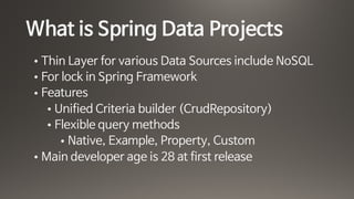 What is Spring Data Projects
• Thin Layer for various Data Sources include NoSQL

• For lock in Spring Framework

• Features

• Unified Criteria builder (CrudRepository) 

• Flexible query methods 

• Native, Example, Property, Custom

• Main developer age is 28 at first release
 