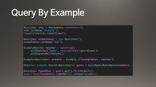 Query By Example
BasicUser user = RandomData.randomUser();
user.setName("example");
requeryTemplate.insert(user);
BasicUser exampleUser = new BasicUser();
exampleUser.setName("EXA");
ExampleMatcher matcher = matching()
.withMatcher("name", startsWith().ignoreCase())
.withIgnoreNullValues();
Example<BasicUser> example = Example.of(exampleUser, matcher);
Return<? extends Result<BasicUser>> query = buildQueryByExample(example);
BasicUser foundUser = query.get().firstOrNull();
assertThat(foundUser).isNotNull().isEqualTo(user);
 