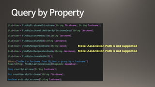 Query by Property
List<User> findByFirstnameOrLastname(String firstname, String lastname);
List<User> findByLastnameLikeOrderByFirstnameDesc(String lastname);
List<User> findByLastnameNotLike(String lastname);
List<User> findByLastnameNot(String lastname);
List<User> findByManagerLastname(String name);
List<User> findByColleaguesLastname(String lastname);
List<User> findByLastnameNotNull();
@Query("select u.lastname from SD_User u group by u.lastname")
Page<String> findByLastnameGrouped(Pageable pageable);
long countByLastname(String lastname);
int countUsersByFirstname(String firstname);
boolean existsByLastname(String lastname);
Note: Association Path is not supported
Note: Association Path is not supported
 