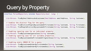 Query by Property
interface PersonRepository extends Repository<User, Long> {
List<Person> findByEmailAddressAndLastname(EmailAddress emailAddress, String lastname);
// Enables the distinct flag for the query
List<Person> findDistinctPeopleByLastnameOrFirstname(String lastname, String firstname);
List<Person> findPeopleDistinctByLastnameOrFirstname(String lastname, String firstname);
// Enabling ignoring case for an individual property
List<Person> findByLastnameIgnoreCase(String lastname);
// Enabling ignoring case for all suitable properties
List<Person> findByLastnameAndFirstnameAllIgnoreCase(String lastname, String firstname);
// Enabling static ORDER BY for a query
List<Person> findByLastnameOrderByFirstnameAsc(String lastname);
List<Person> findByLastnameOrderByFirstnameDesc(String lastname);
}
 