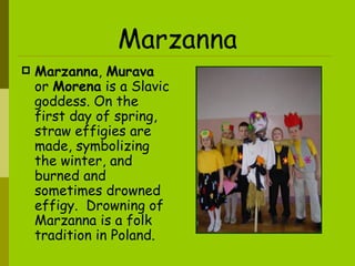 Marzanna Marzanna ,  Murava  or  Morena  is a Slavic  goddess.  On the first day of spring, straw effigies are made, symbolizing the winter, and burned and sometimes drowned effigy.  Drowning of Marzanna is a folk tradition in Poland.   