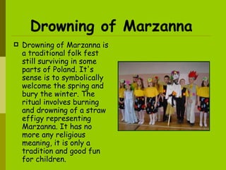 Drowning of Marzanna   Drowning of Marzanna is a traditional folk fest still surviving in some parts of Poland. It's sense is to symbolically welcome the spring and bury the winter. The ritual involves burning and drowning of a straw effigy representing Marzanna. It has no more any religious meaning, it is only a tradition and good fun for children. 