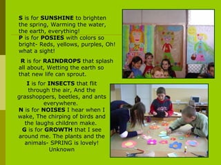 I  is for  INSECTS  that flit through the air, And the grasshoppers, beetles, and ants everywhere.  N  is for  NOISES  I hear when I wake, The chirping of birds and the laughs children make.  G  is for  GROWTH  that I see around me. The plants and the animals- SPRING is lovely! Unknown S  is for  SUNSHINE  to brighten the spring, Warming the water, the earth, everything!  P  is for  POSIES  with colors so bright- Reds, yellows, purples, Oh! what a sight! R  is for  RAINDROPS  that splash all about, Wetting the earth so that new life can sprout.  