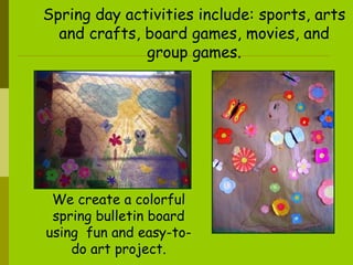 Spring day activities include: sports, arts and crafts, board games, movies, and group games. We  create a colorful spring bulletin board using  fun and easy-to-do art project. 