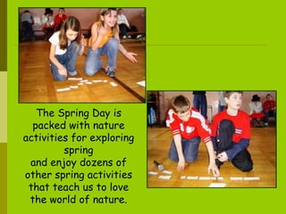The Spring Day is packed with nature activities for exploring spring and enjoy dozens of other spring activities that teach us to love the world of nature . 