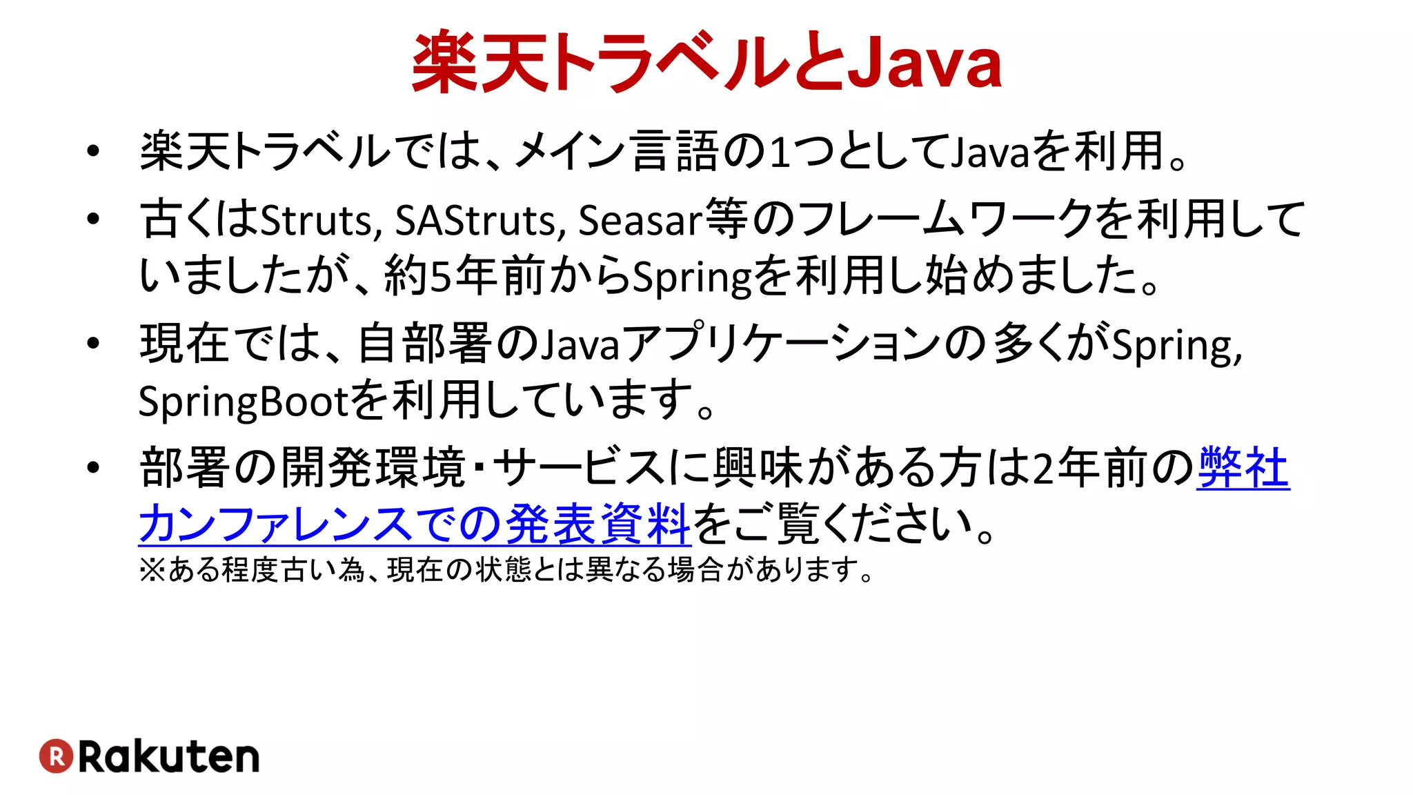 楽天トラベルとJava
• 楽天トラベルでは、メイン言語の1つとしてJavaを利用。
• 古くはStruts, SAStruts, Seasar等のフレームワークを利用して
いましたが、約5年前からSpringを利用し始めました。
• 現在では、自部署のJavaアプリケーションの多くがSpring,
SpringBootを利用しています。
• 部署の開発環境・サービスに興味がある方は2年前の弊社
カンファレンスでの発表資料をご覧ください。
※ある程度古い為、現在の状態とは異なる場合があります。
 