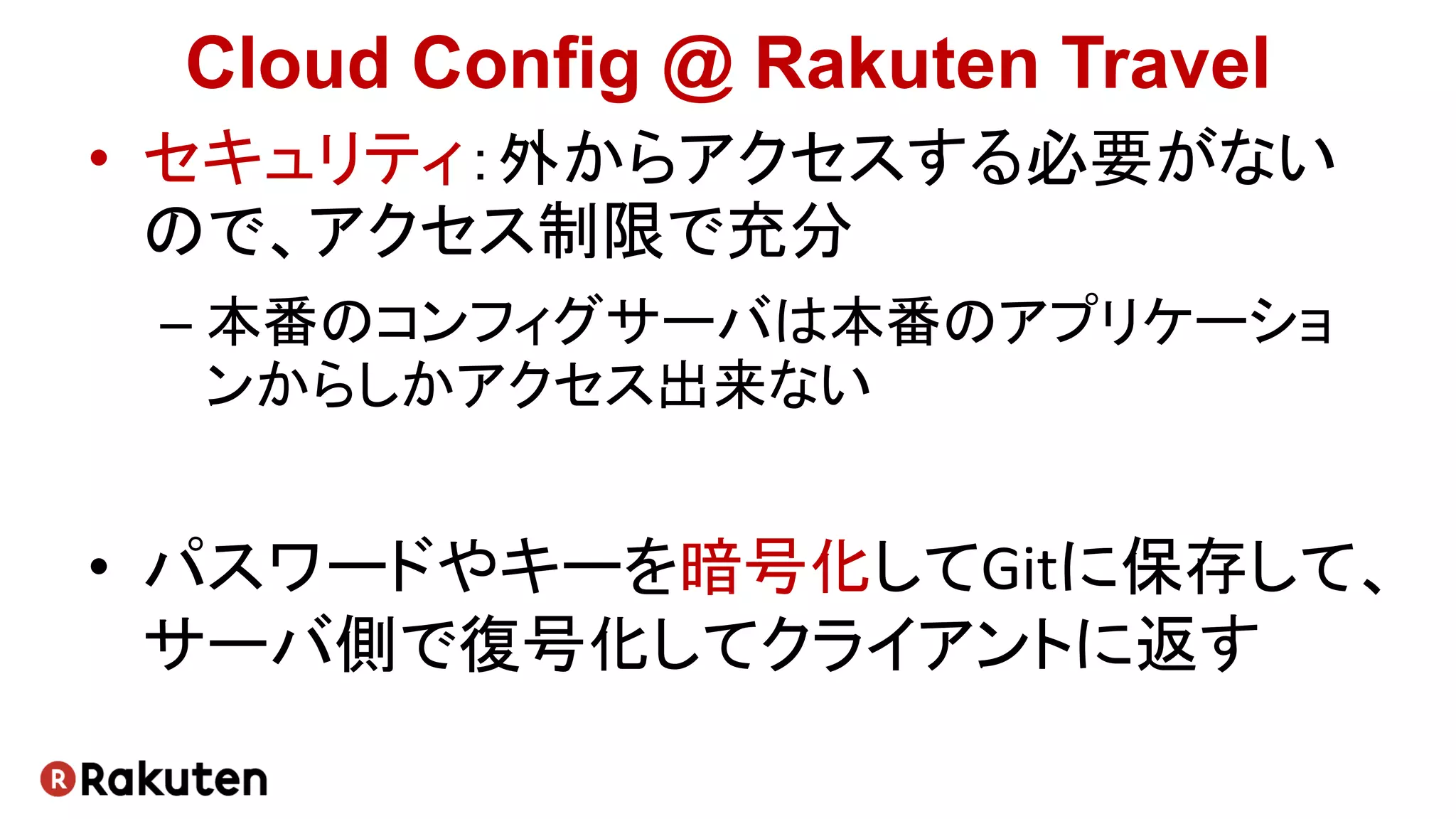 Cloud Config @ Rakuten Travel
• セキュリティ：外からアクセスする必要がない
ので、アクセス制限で充分
– 本番のコンフィグサーバは本番のアプリケーショ
ンからしかアクセス出来ない
• パスワードやキーを暗号化してGitに保存して、
サーバ側で復号化してクライアントに返す
 