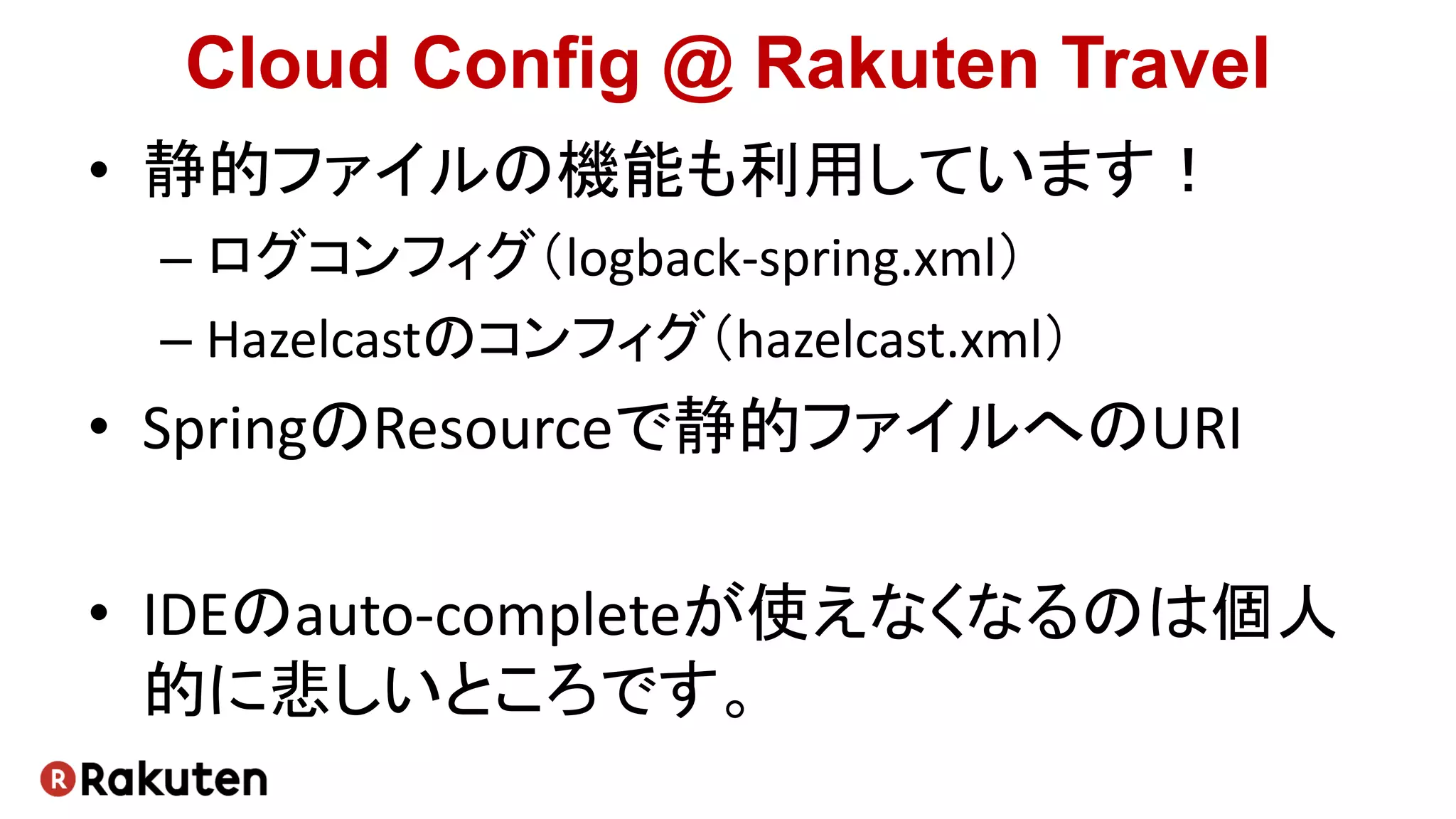 Cloud Config @ Rakuten Travel
• 静的ファイルの機能も利用しています！
– ログコンフィグ（logback-spring.xml）
– Hazelcastのコンフィグ（hazelcast.xml）
• SpringのResourceで静的ファイルへのURI
• IDEのauto-completeが使えなくなるのは個人
的に悲しいところです。
 