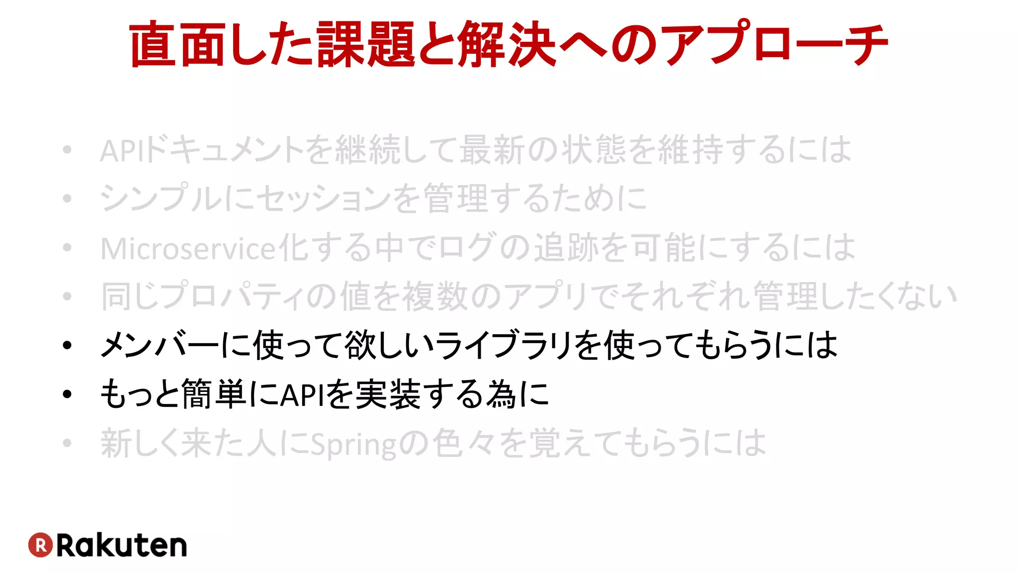直面した課題と解決へのアプローチ
• APIドキュメントを継続して最新の状態を維持するには
• シンプルにセッションを管理するために
• Microservice化する中でログの追跡を可能にするには
• 同じプロパティの値を複数のアプリでそれぞれ管理したくない
• メンバーに使って欲しいライブラリを使ってもらうには
• もっと簡単にAPIを実装する為に
• 新しく来た人にSpringの色々を覚えてもらうには
 