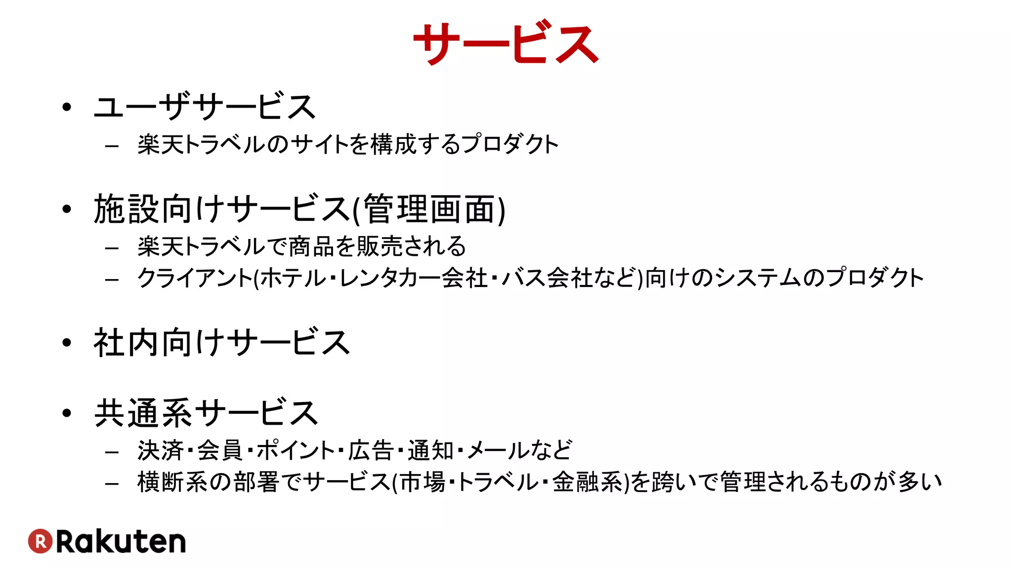 サービス
• ユーザサービス
– 楽天トラベルのサイトを構成するプロダクト
• 施設向けサービス(管理画面)
– 楽天トラベルで商品を販売される
– クライアント(ホテル・レンタカー会社・バス会社など)向けのシステムのプロダクト
• 社内向けサービス
• 共通系サービス
– 決済・会員・ポイント・広告・通知・メールなど
– 横断系の部署でサービス(市場・トラベル・金融系)を跨いで管理されるものが多い
 
