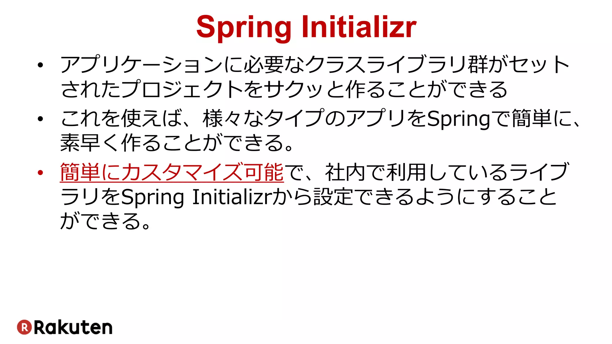 Spring Initializr
• アプリケーションに必要なクラスライブラリ群がセット
されたプロジェクトをサクッと作ることができる
• これを使えば、様々なタイプのアプリをSpringで簡単に、
素早く作ることができる。
• 簡単にカスタマイズ可能で、社内で利用しているライブ
ラリをSpring Initializrから設定できるようにすること
ができる。
 