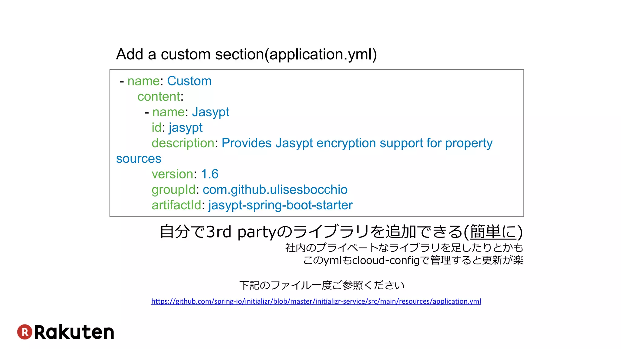 - name: Custom
content:
- name: Jasypt
id: jasypt
description: Provides Jasypt encryption support for property
sources
version: 1.6
groupId: com.github.ulisesbocchio
artifactId: jasypt-spring-boot-starter
Add a custom section(application.yml)
https://github.com/spring-io/initializr/blob/master/initializr-service/src/main/resources/application.yml
下記のファイル一度ご参照ください
自分で3rd partyのライブラリを追加できる(簡単に)
社内のプライベートなライブラリを足したりとかも
このymlもclooud-configで管理すると更新が楽
 