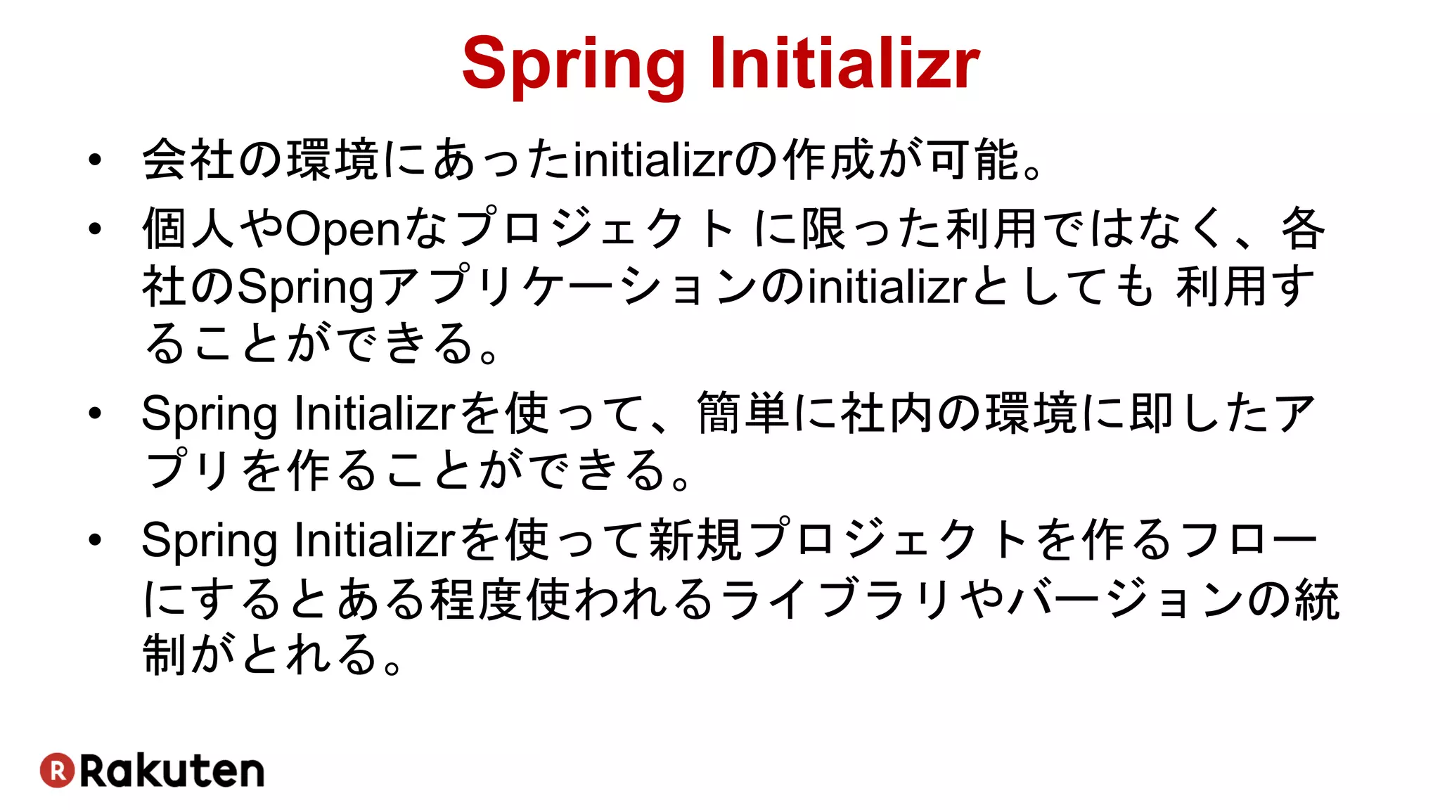 Spring Initializr
• 会社の環境にあったinitializrの作成が可能。
• 個人やOpenなプロジェクト に限った利用ではなく、各
社のSpringアプリケーションのinitializrとしても 利用す
ることができる。
• Spring Initializrを使って、簡単に社内の環境に即したア
プリを作ることができる。
• Spring Initializrを使って新規プロジェクトを作るフロー
にするとある程度使われるライブラリやバージョンの統
制がとれる。
 