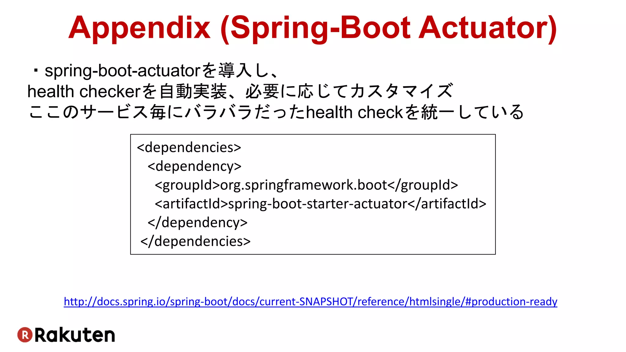 ・spring-boot-actuatorを導入し、
health checkerを自動実装、必要に応じてカスタマイズ
ここのサービス毎にバラバラだったhealth checkを統一している
Appendix (Spring-Boot Actuator)
http://docs.spring.io/spring-boot/docs/current-SNAPSHOT/reference/htmlsingle/#production-ready
<dependencies>
<dependency>
<groupId>org.springframework.boot</groupId>
<artifactId>spring-boot-starter-actuator</artifactId>
</dependency>
</dependencies>
 