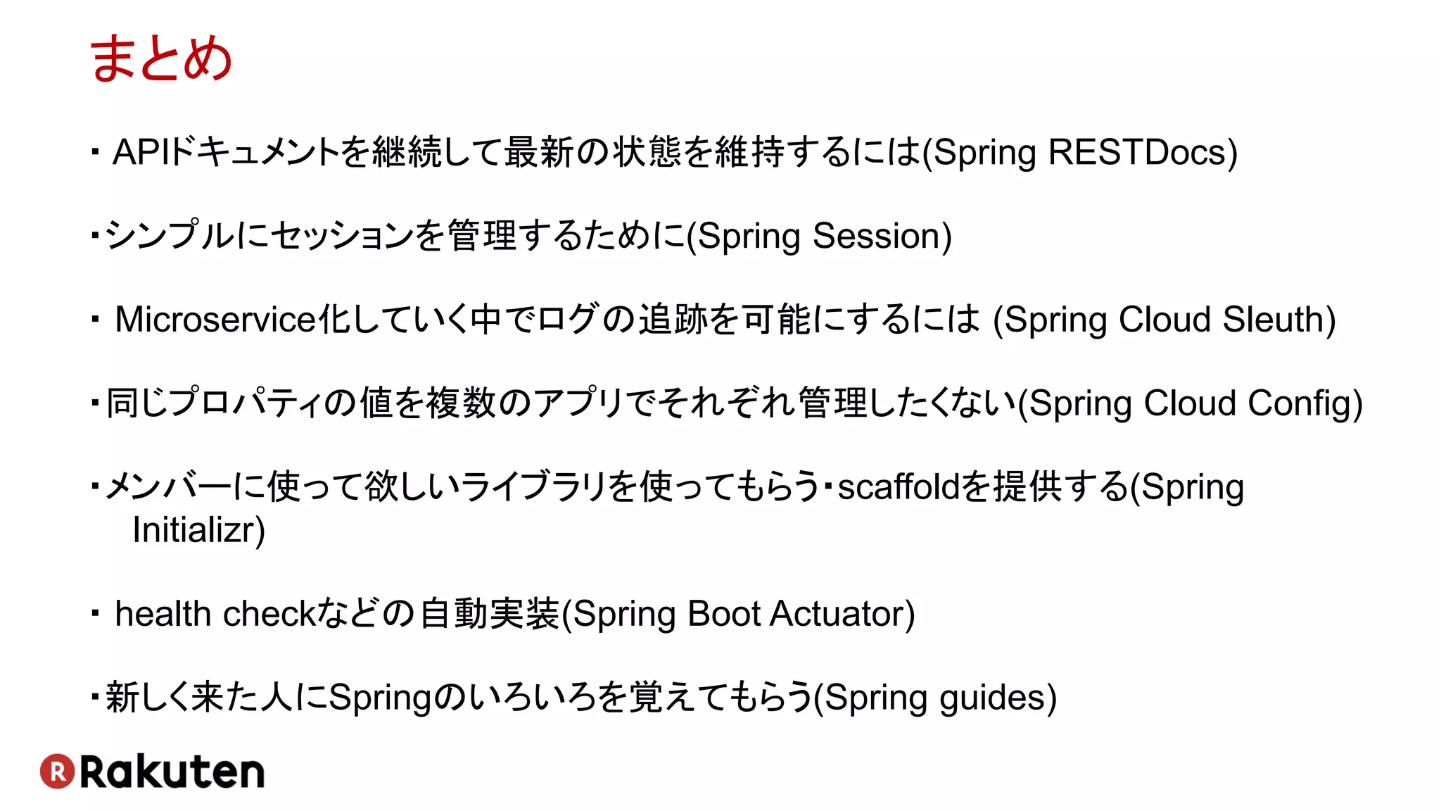 まとめ
・ APIドキュメントを継続して最新の状態を維持するには(Spring RESTDocs)
・シンプルにセッションを管理するために(Spring Session)
・ Microservice化していく中でログの追跡を可能にするには (Spring Cloud Sleuth)
・同じプロパティの値を複数のアプリでそれぞれ管理したくない(Spring Cloud Config)
・メンバーに使って欲しいライブラリを使ってもらう・scaffoldを提供する(Spring
Initializr)
・ health checkなどの自動実装(Spring Boot Actuator)
・新しく来た人にSpringのいろいろを覚えてもらう(Spring guides)
 