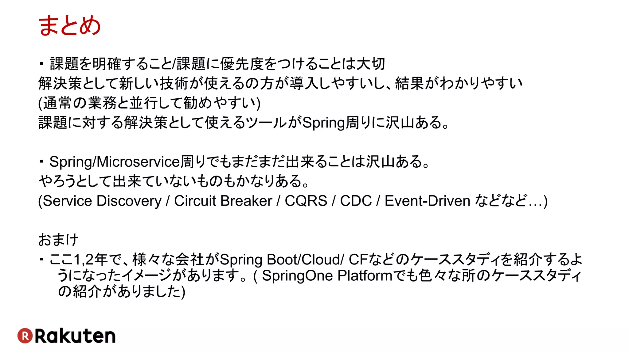 まとめ
・ 課題を明確すること/課題に優先度をつけることは大切
解決策として新しい技術が使えるの方が導入しやすいし、結果がわかりやすい
(通常の業務と並行して勧めやすい)
課題に対する解決策として使えるツールがSpring周りに沢山ある。
・ Spring/Microservice周りでもまだまだ出来ることは沢山ある。
やろうとして出来ていないものもかなりある。
(Service Discovery / Circuit Breaker / CQRS / CDC / Event-Driven などなど…)
おまけ
・ ここ1,2年で、様々な会社がSpring Boot/Cloud/ CFなどのケーススタディを紹介するよ
うになったイメージがあります。 ( SpringOne Platformでも色々な所のケーススタディ
の紹介がありました)
 