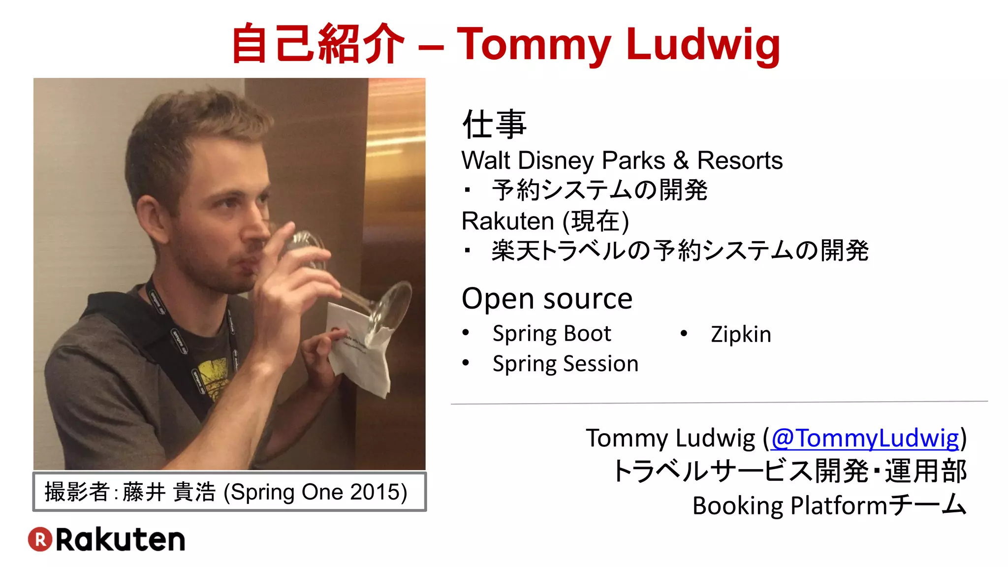 自己紹介 – Tommy Ludwig
Tommy Ludwig (@TommyLudwig)
トラベルサービス開発・運用部
Booking Platformチーム
仕事
Walt Disney Parks & Resorts
・ 予約システムの開発
Rakuten (現在)
・ 楽天トラベルの予約システムの開発
Open source
• Spring Boot
• Spring Session
撮影者：藤井 貴浩 (Spring One 2015)
• Zipkin
 
