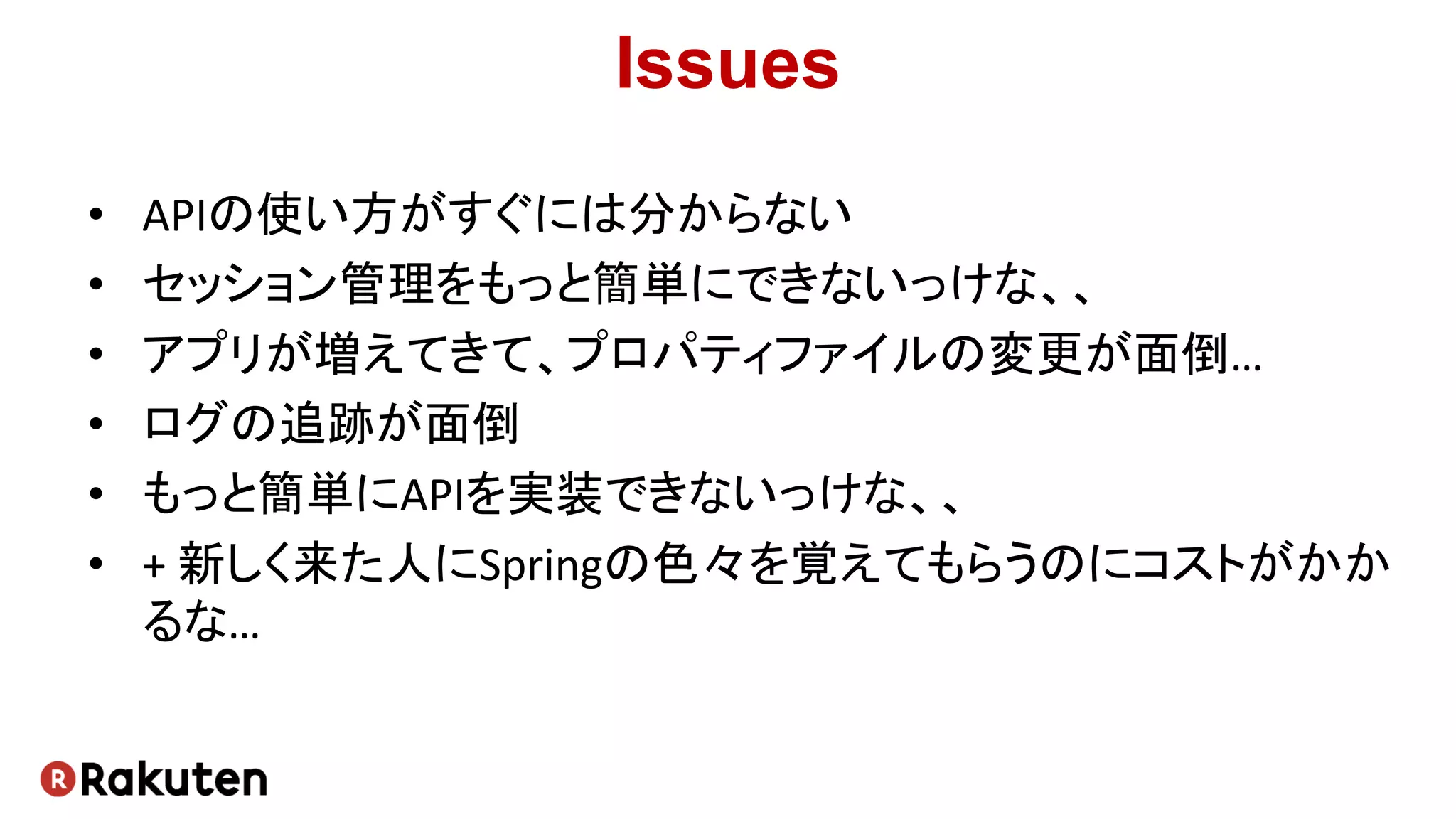 Issues
• APIの使い方がすぐには分からない
• セッション管理をもっと簡単にできないっけな、、
• アプリが増えてきて、プロパティファイルの変更が面倒…
• ログの追跡が面倒
• もっと簡単にAPIを実装できないっけな、、
• + 新しく来た人にSpringの色々を覚えてもらうのにコストがかか
るな…
 