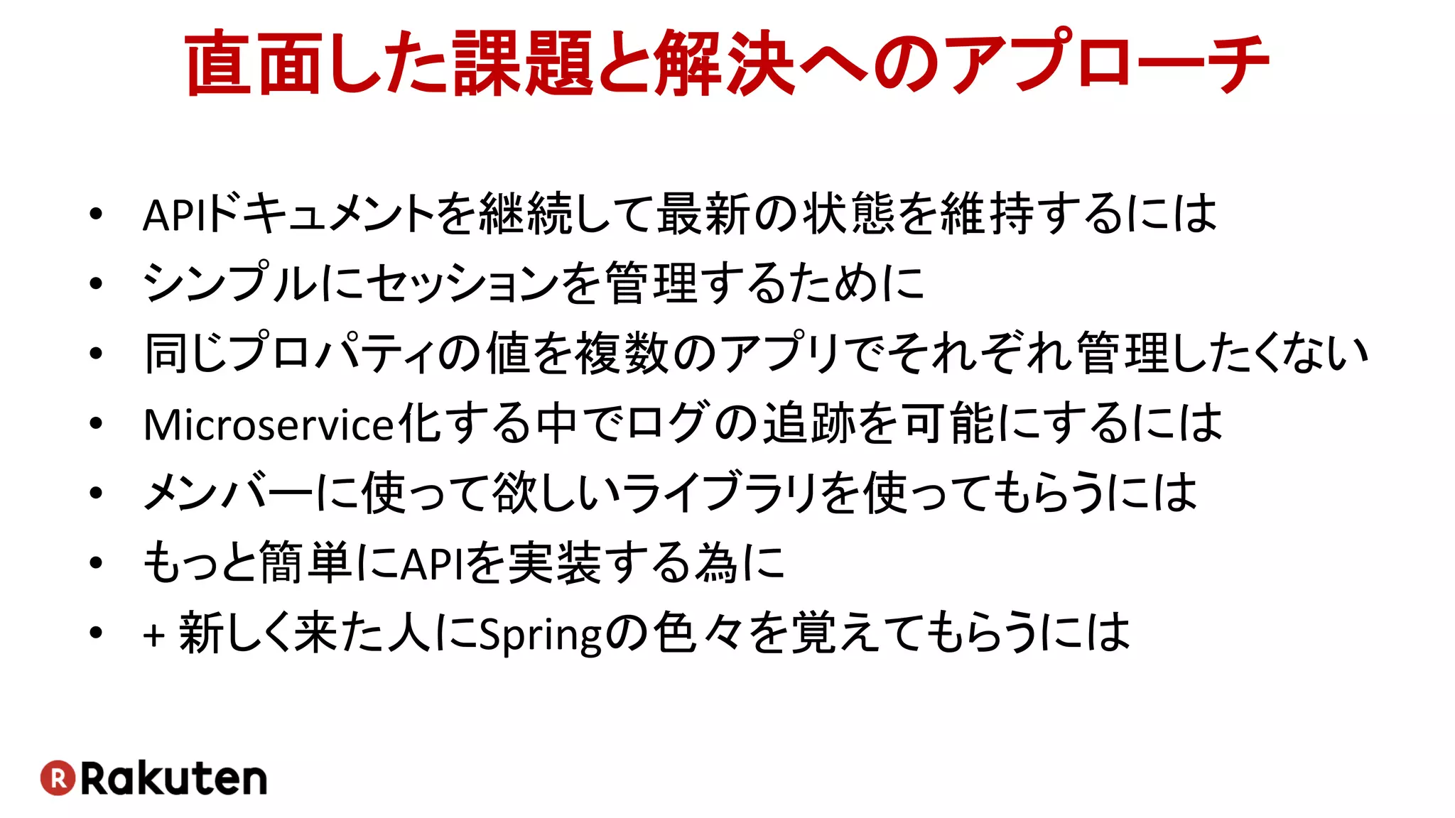 直面した課題と解決へのアプローチ
• APIドキュメントを継続して最新の状態を維持するには
• シンプルにセッションを管理するために
• 同じプロパティの値を複数のアプリでそれぞれ管理したくない
• Microservice化する中でログの追跡を可能にするには
• メンバーに使って欲しいライブラリを使ってもらうには
• もっと簡単にAPIを実装する為に
• + 新しく来た人にSpringの色々を覚えてもらうには
 