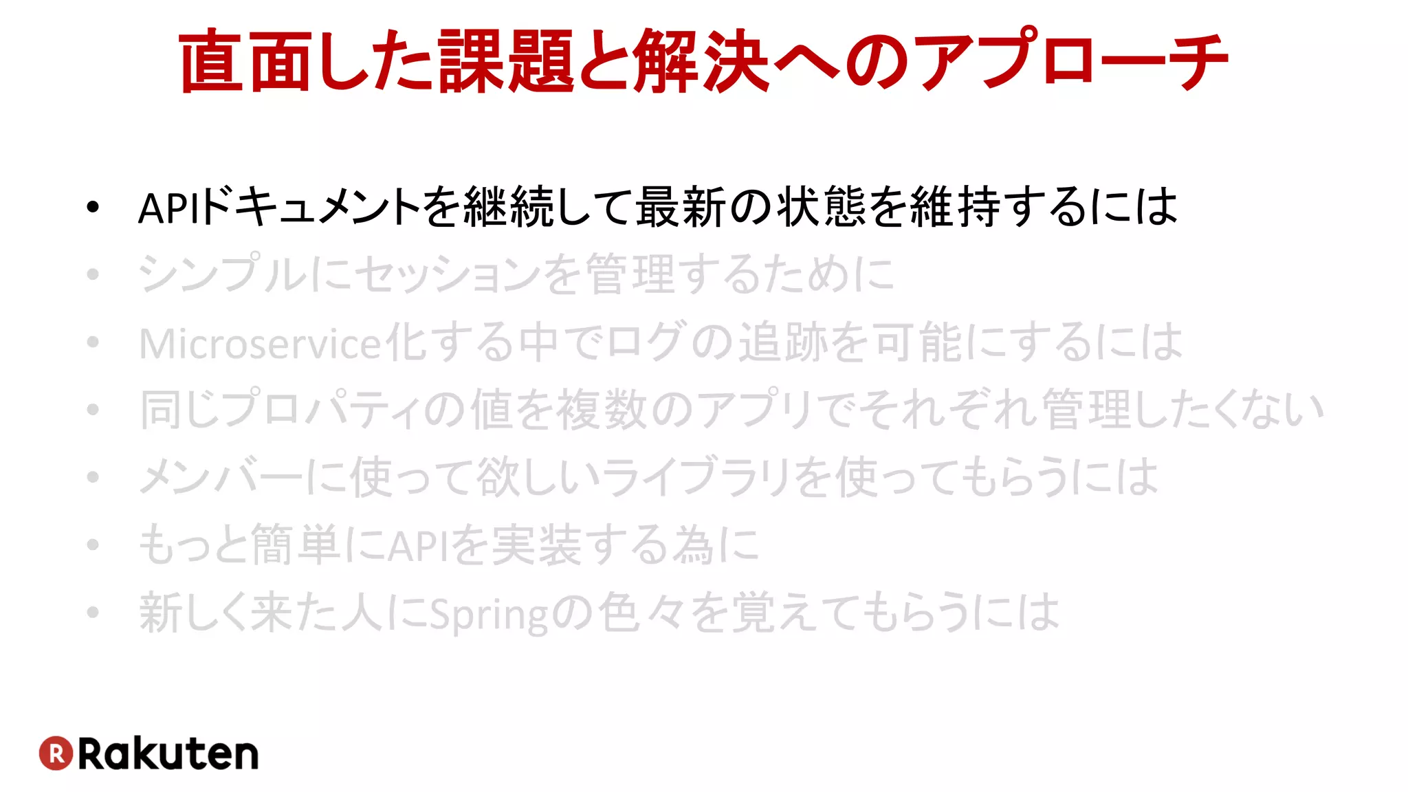 直面した課題と解決へのアプローチ
• APIドキュメントを継続して最新の状態を維持するには
• シンプルにセッションを管理するために
• Microservice化する中でログの追跡を可能にするには
• 同じプロパティの値を複数のアプリでそれぞれ管理したくない
• メンバーに使って欲しいライブラリを使ってもらうには
• もっと簡単にAPIを実装する為に
• 新しく来た人にSpringの色々を覚えてもらうには
 